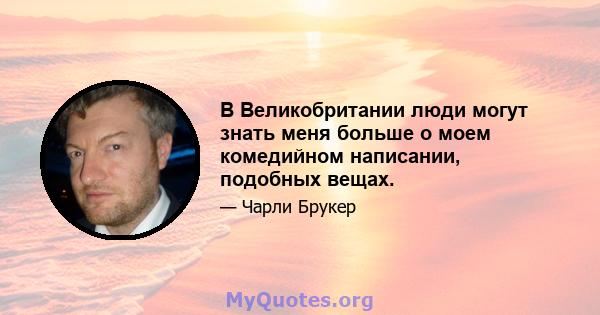 В Великобритании люди могут знать меня больше о моем комедийном написании, подобных вещах.