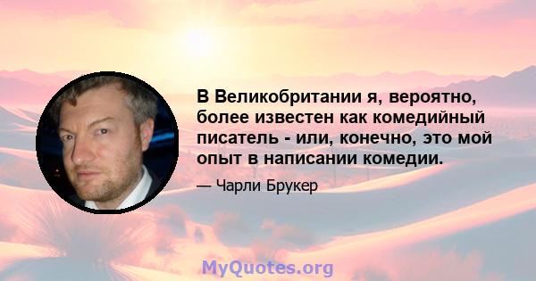 В Великобритании я, вероятно, более известен как комедийный писатель - или, конечно, это мой опыт в написании комедии.