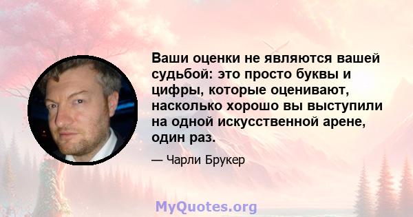 Ваши оценки не являются вашей судьбой: это просто буквы и цифры, которые оценивают, насколько хорошо вы выступили на одной искусственной арене, один раз.