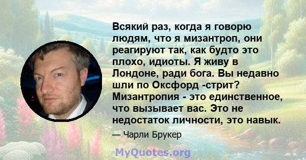 Всякий раз, когда я говорю людям, что я мизантроп, они реагируют так, как будто это плохо, идиоты. Я живу в Лондоне, ради бога. Вы недавно шли по Оксфорд -стрит? Мизантропия - это единственное, что вызывает вас. Это не