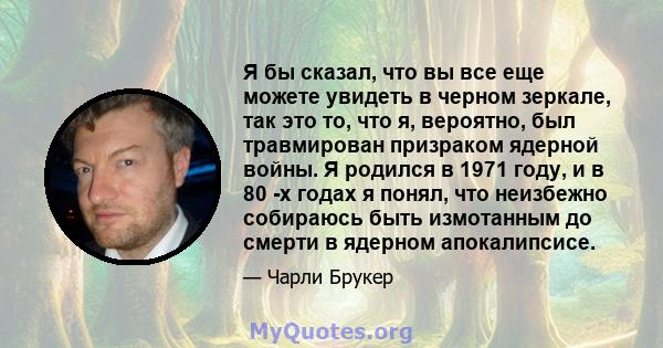 Я бы сказал, что вы все еще можете увидеть в черном зеркале, так это то, что я, вероятно, был травмирован призраком ядерной войны. Я родился в 1971 году, и в 80 -х годах я понял, что неизбежно собираюсь быть измотанным