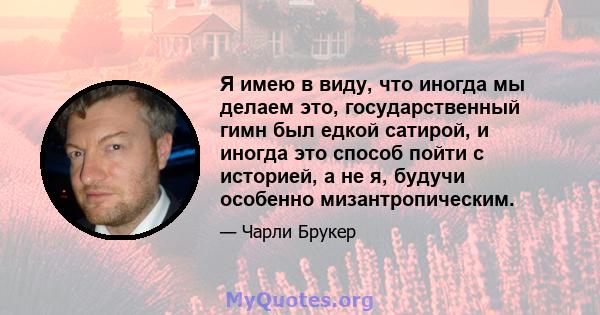 Я имею в виду, что иногда мы делаем это, государственный гимн был едкой сатирой, и иногда это способ пойти с историей, а не я, будучи особенно мизантропическим.