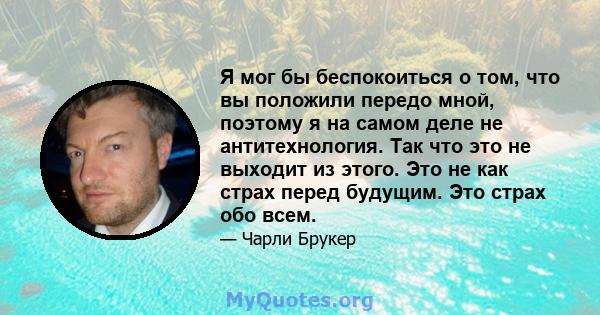 Я мог бы беспокоиться о том, что вы положили передо мной, поэтому я на самом деле не антитехнология. Так что это не выходит из этого. Это не как страх перед будущим. Это страх обо всем.