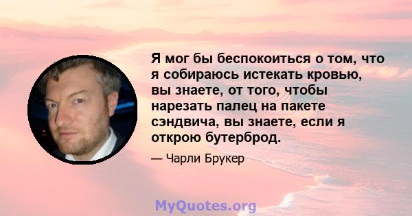 Я мог бы беспокоиться о том, что я собираюсь истекать кровью, вы знаете, от того, чтобы нарезать палец на пакете сэндвича, вы знаете, если я открою бутерброд.