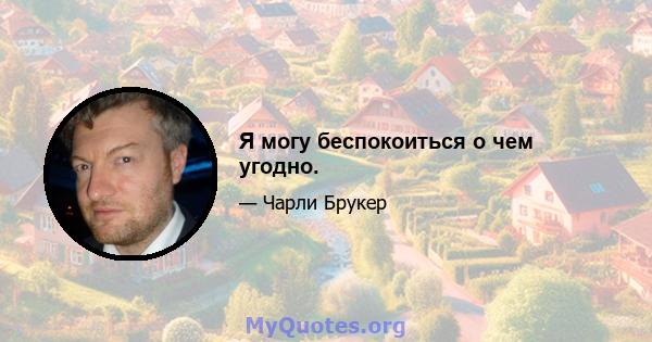 Я могу беспокоиться о чем угодно.