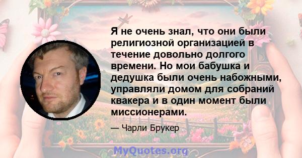 Я не очень знал, что они были религиозной организацией в течение довольно долгого времени. Но мои бабушка и дедушка были очень набожными, управляли домом для собраний квакера и в один момент были миссионерами.