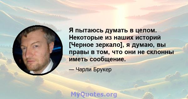 Я пытаюсь думать в целом. Некоторые из наших историй [Черное зеркало], я думаю, вы правы в том, что они не склонны иметь сообщение.