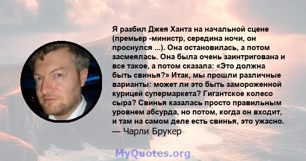 Я разбил Джея Ханта на начальной сцене (премьер -министр, середина ночи, он проснулся ...). Она остановилась, а потом засмеялась. Она была очень заинтригована и все такое, а потом сказала: «Это должна быть свинья?»