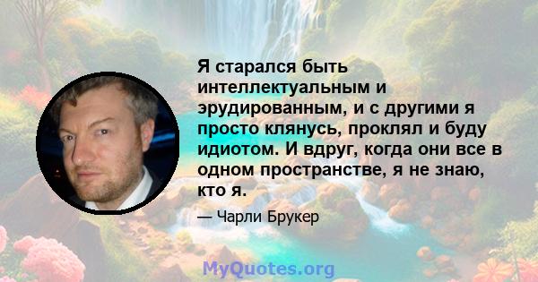 Я старался быть интеллектуальным и эрудированным, и с другими я просто клянусь, проклял и буду идиотом. И вдруг, когда они все в одном пространстве, я не знаю, кто я.