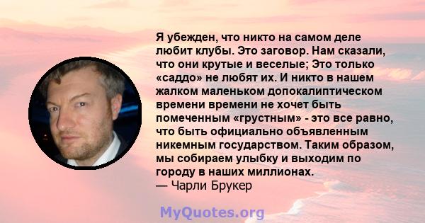 Я убежден, что никто на самом деле любит клубы. Это заговор. Нам сказали, что они крутые и веселые; Это только «саддо» не любят их. И никто в нашем жалком маленьком допокалиптическом времени времени не хочет быть