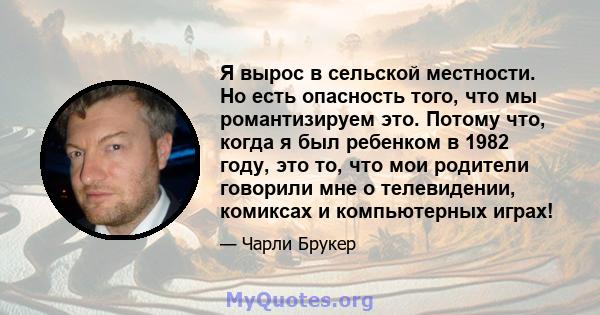 Я вырос в сельской местности. Но есть опасность того, что мы романтизируем это. Потому что, когда я был ребенком в 1982 году, это то, что мои родители говорили мне о телевидении, комиксах и компьютерных играх!