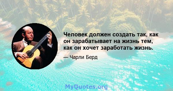 Человек должен создать так, как он зарабатывает на жизнь тем, как он хочет заработать жизнь.