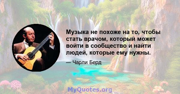 Музыка не похоже на то, чтобы стать врачом, который может войти в сообщество и найти людей, которые ему нужны.