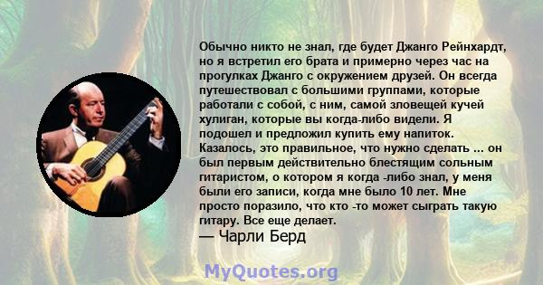 Обычно никто не знал, где будет Джанго Рейнхардт, но я встретил его брата и примерно через час на прогулках Джанго с окружением друзей. Он всегда путешествовал с большими группами, которые работали с собой, с ним, самой 