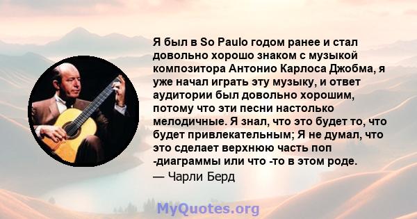 Я был в So Paulo годом ранее и стал довольно хорошо знаком с музыкой композитора Антонио Карлоса Джобма, я уже начал играть эту музыку, и ответ аудитории был довольно хорошим, потому что эти песни настолько мелодичные.