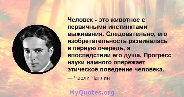 Человек - это животное с первичными инстинктами выживания. Следовательно, его изобретательность развивалась в первую очередь, а впоследствии его душа. Прогресс науки намного опережает этическое поведение человека.