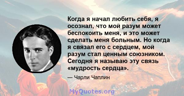 Когда я начал любить себя, я осознал, что мой разум может беспокоить меня, и это может сделать меня больным. Но когда я связал его с сердцем, мой разум стал ценным союзником. Сегодня я называю эту связь «мудрость