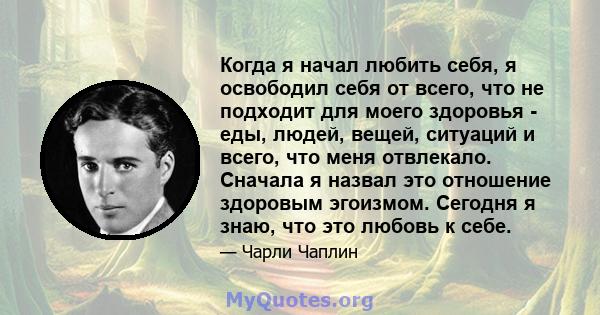 Когда я начал любить себя, я освободил себя от всего, что не подходит для моего здоровья - еды, людей, вещей, ситуаций и всего, что меня отвлекало. Сначала я назвал это отношение здоровым эгоизмом. Сегодня я знаю, что