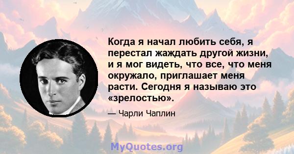 Когда я начал любить себя, я перестал жаждать другой жизни, и я мог видеть, что все, что меня окружало, приглашает меня расти. Сегодня я называю это «зрелостью».