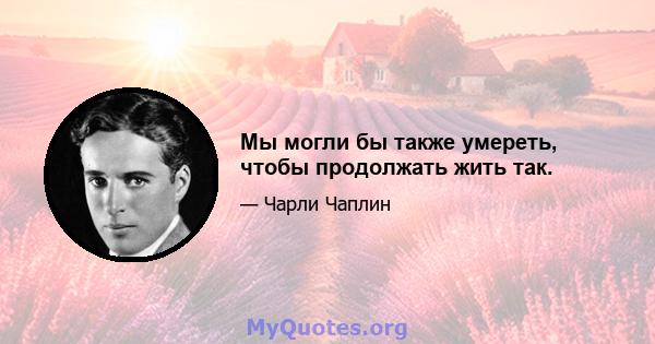 Мы могли бы также умереть, чтобы продолжать жить так.