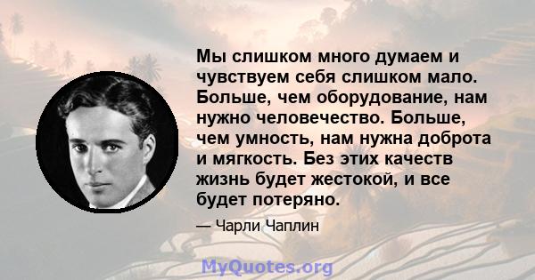 Мы слишком много думаем и чувствуем себя слишком мало. Больше, чем оборудование, нам нужно человечество. Больше, чем умность, нам нужна доброта и мягкость. Без этих качеств жизнь будет жестокой, и все будет потеряно.