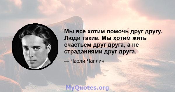 Мы все хотим помочь друг другу. Люди такие. Мы хотим жить счастьем друг друга, а не страданиями друг друга.