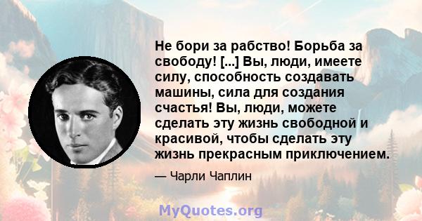 Не бори за рабство! Борьба за свободу! [...] Вы, люди, имеете силу, способность создавать машины, сила для создания счастья! Вы, люди, можете сделать эту жизнь свободной и красивой, чтобы сделать эту жизнь прекрасным