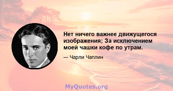 Нет ничего важнее движущегося изображения; За исключением моей чашки кофе по утрам.