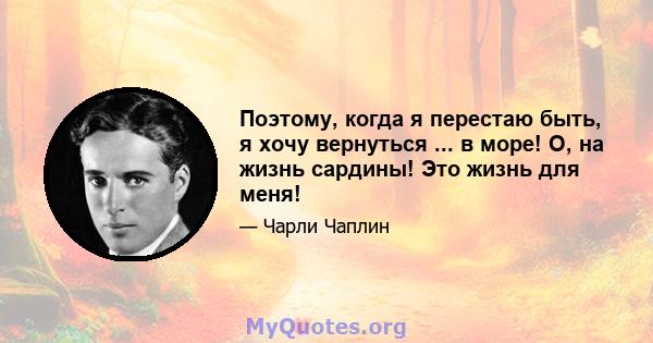 Поэтому, когда я перестаю быть, я хочу вернуться ... в море! О, на жизнь сардины! Это жизнь для меня!