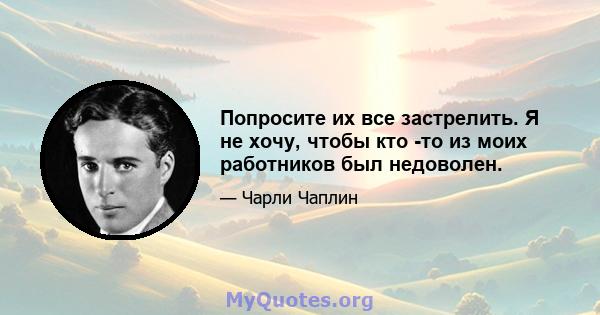 Попросите их все застрелить. Я не хочу, чтобы кто -то из моих работников был недоволен.