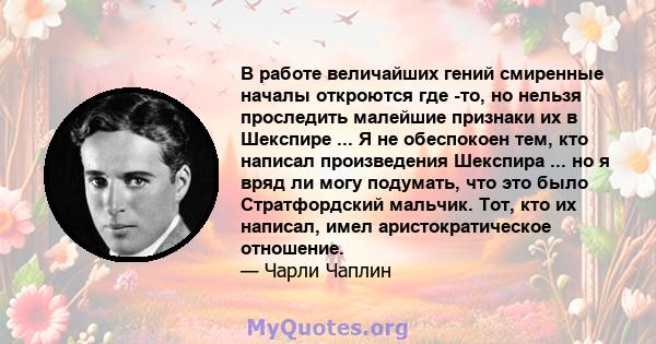 В работе величайших гений смиренные началы откроются где -то, но нельзя проследить малейшие признаки их в Шекспире ... Я не обеспокоен тем, кто написал произведения Шекспира ... но я вряд ли могу подумать, что это было