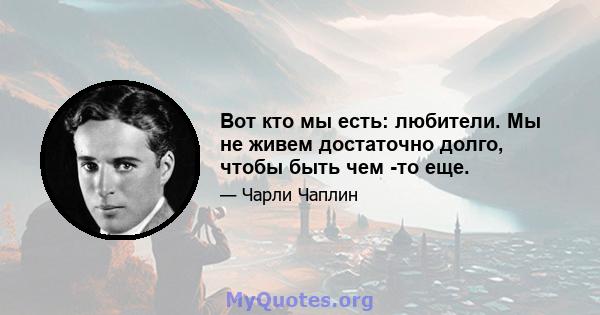 Вот кто мы есть: любители. Мы не живем достаточно долго, чтобы быть чем -то еще.