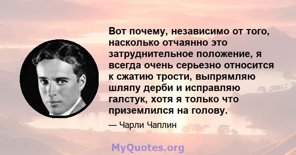 Вот почему, независимо от того, насколько отчаянно это затруднительное положение, я всегда очень серьезно относится к сжатию трости, выпрямляю шляпу дерби и исправляю галстук, хотя я только что приземлился на голову.