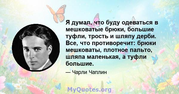 Я думал, что буду одеваться в мешковатые брюки, большие туфли, трость и шляпу дерби. Все, что противоречит: брюки мешковаты, плотное пальто, шляпа маленькая, а туфли большие.