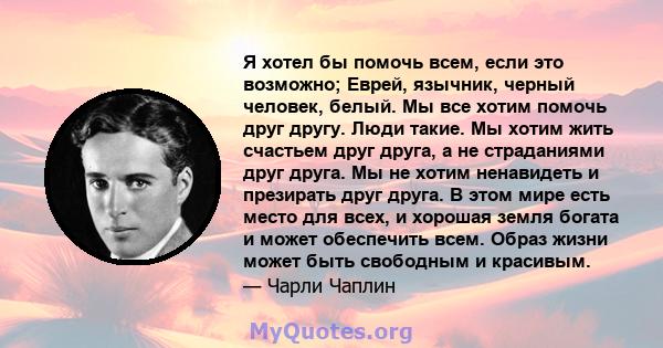 Я хотел бы помочь всем, если это возможно; Еврей, язычник, черный человек, белый. Мы все хотим помочь друг другу. Люди такие. Мы хотим жить счастьем друг друга, а не страданиями друг друга. Мы не хотим ненавидеть и