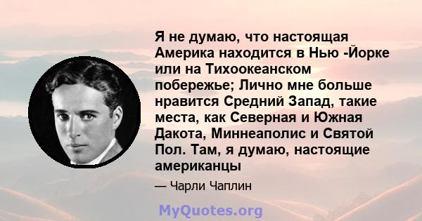 Я не думаю, что настоящая Америка находится в Нью -Йорке или на Тихоокеанском побережье; Лично мне больше нравится Средний Запад, такие места, как Северная и Южная Дакота, Миннеаполис и Святой Пол. Там, я думаю,