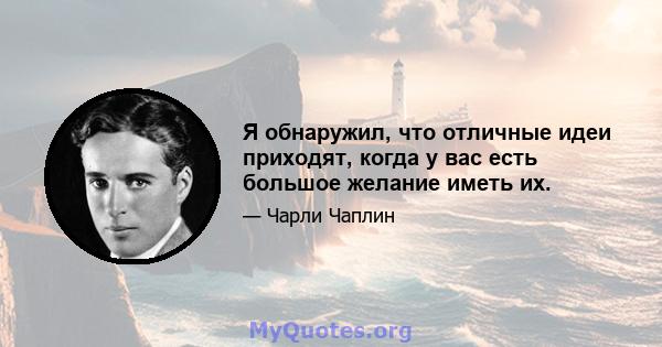 Я обнаружил, что отличные идеи приходят, когда у вас есть большое желание иметь их.