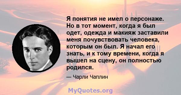 Я понятия не имел о персонаже. Но в тот момент, когда я был одет, одежда и макияж заставили меня почувствовать человека, которым он был. Я начал его знать, и к тому времени, когда я вышел на сцену, он полностью родился.