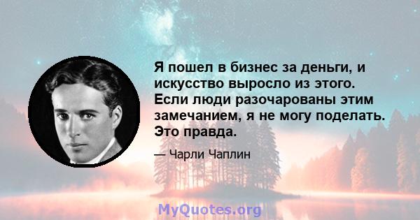 Я пошел в бизнес за деньги, и искусство выросло из этого. Если люди разочарованы этим замечанием, я не могу поделать. Это правда.