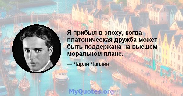 Я прибыл в эпоху, когда платоническая дружба может быть поддержана на высшем моральном плане.