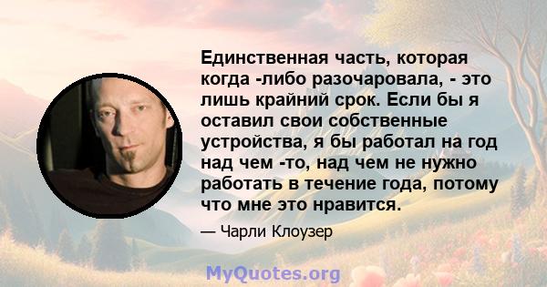 Единственная часть, которая когда -либо разочаровала, - это лишь крайний срок. Если бы я оставил свои собственные устройства, я бы работал на год над чем -то, над чем не нужно работать в течение года, потому что мне это 