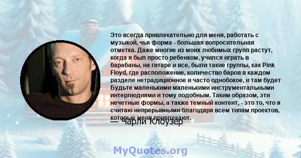 Это всегда привлекательно для меня, работать с музыкой, чья форма - большая вопросительная отметка. Даже многие из моих любимых групп растут, когда я был просто ребенком, учился играть в барабаны, на гитаре и все, были