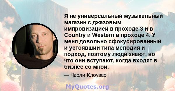 Я не универсальный музыкальный магазин с джазовым импровизацией в проходе 3 и в Country и Western в проходе 4. У меня довольно сфокусированный и устоявший типа мелодия и подход, поэтому люди знают, во что они вступают,