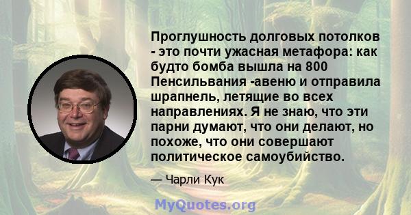 Проглушность долговых потолков - это почти ужасная метафора: как будто бомба вышла на 800 Пенсильвания -авеню и отправила шрапнель, летящие во всех направлениях. Я не знаю, что эти парни думают, что они делают, но