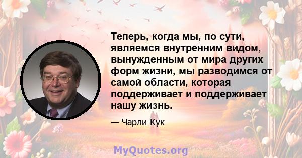 Теперь, когда мы, по сути, являемся внутренним видом, вынужденным от мира других форм жизни, мы разводимся от самой области, которая поддерживает и поддерживает нашу жизнь.