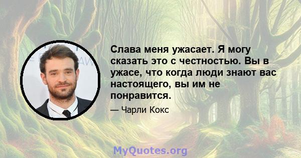 Слава меня ужасает. Я могу сказать это с честностью. Вы в ужасе, что когда люди знают вас настоящего, вы им не понравится.