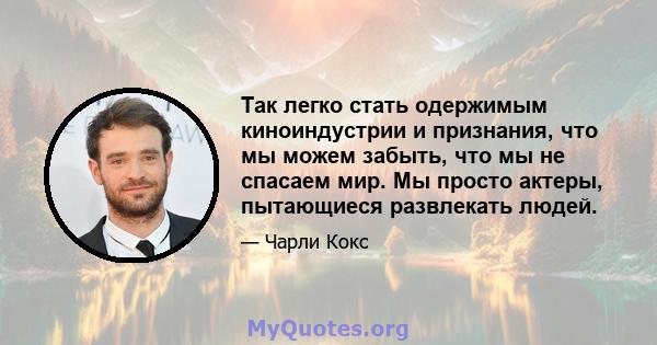 Так легко стать одержимым киноиндустрии и признания, что мы можем забыть, что мы не спасаем мир. Мы просто актеры, пытающиеся развлекать людей.