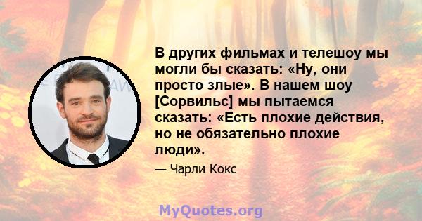 В других фильмах и телешоу мы могли бы сказать: «Ну, они просто злые». В нашем шоу [Сорвильс] мы пытаемся сказать: «Есть плохие действия, но не обязательно плохие люди».