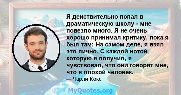 Я действительно попал в драматическую школу - мне повезло много. Я не очень хорошо принимал критику, пока я был там; На самом деле, я взял это лично. С каждой нотой, которую я получил, я чувствовал, что они говорят мне, 