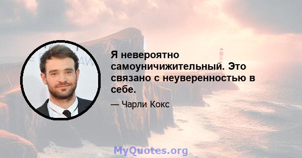 Я невероятно самоуничижительный. Это связано с неуверенностью в себе.